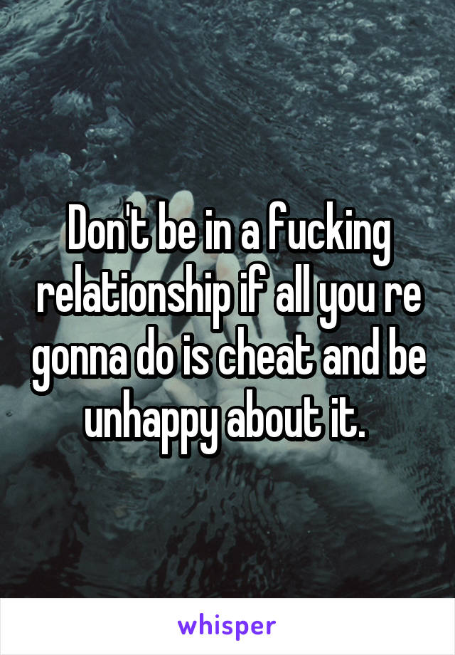 Don't be in a fucking relationship if all you re gonna do is cheat and be unhappy about it. 