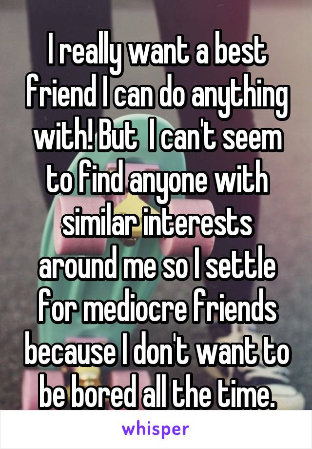 I really want a best friend I can do anything with! But  I can't seem to find anyone with similar interests around me so I settle for mediocre friends because I don't want to be bored all the time.