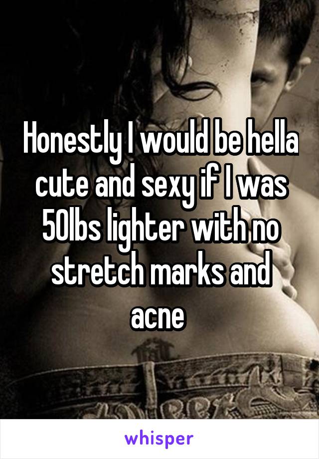 Honestly I would be hella cute and sexy if I was 50lbs lighter with no stretch marks and acne 