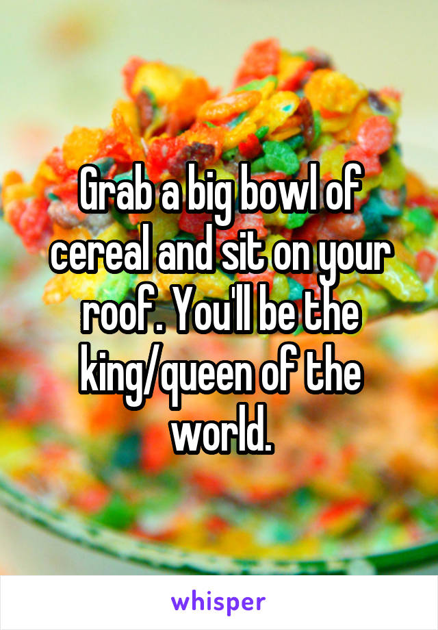 Grab a big bowl of cereal and sit on your roof. You'll be the king/queen of the world.