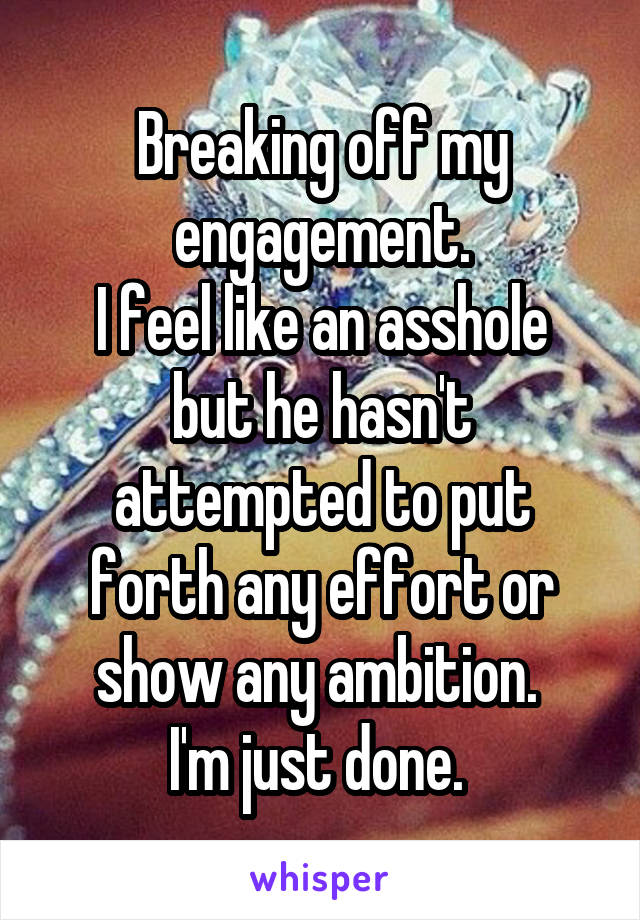 Breaking off my engagement.
I feel like an asshole but he hasn't attempted to put forth any effort or show any ambition. 
I'm just done. 