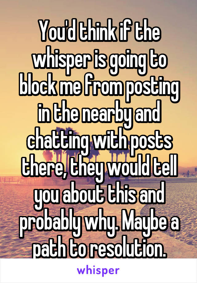 You'd think if the whisper is going to block me from posting in the nearby and chatting with posts there, they would tell you about this and probably why. Maybe a path to resolution.