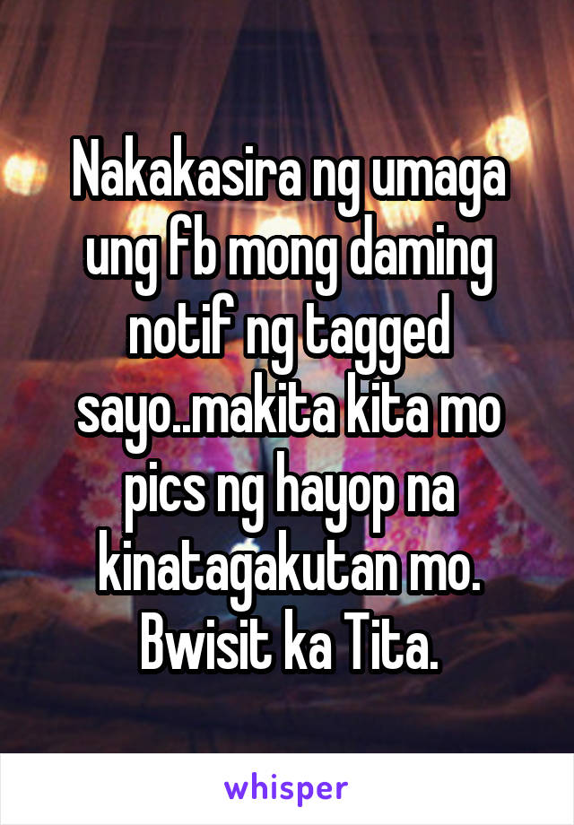 Nakakasira ng umaga ung fb mong daming notif ng tagged sayo..makita kita mo pics ng hayop na kinatagakutan mo. Bwisit ka Tita.