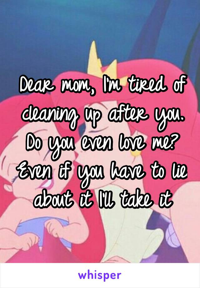 Dear mom, I'm tired of cleaning up after you. Do you even love me? Even if you have to lie about it I'll take it