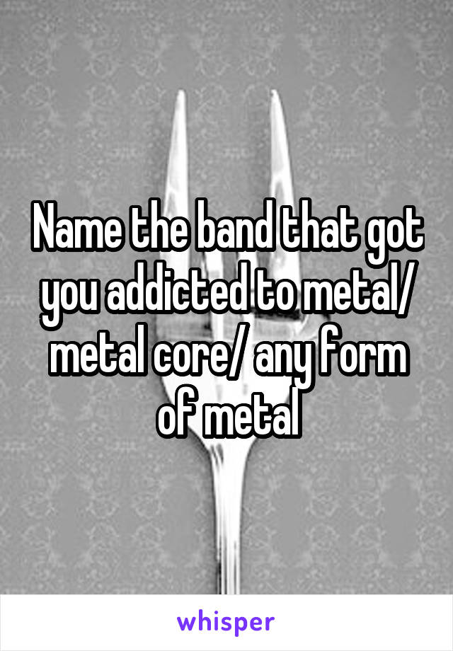 Name the band that got you addicted to metal/ metal core/ any form of metal