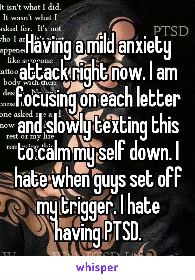 Having a mild anxiety attack right now. I am focusing on each letter and slowly texting this to calm my self down. I hate when guys set off my trigger. I hate having PTSD.