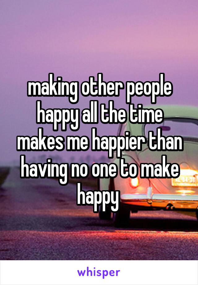 making other people happy all the time makes me happier than having no one to make happy 