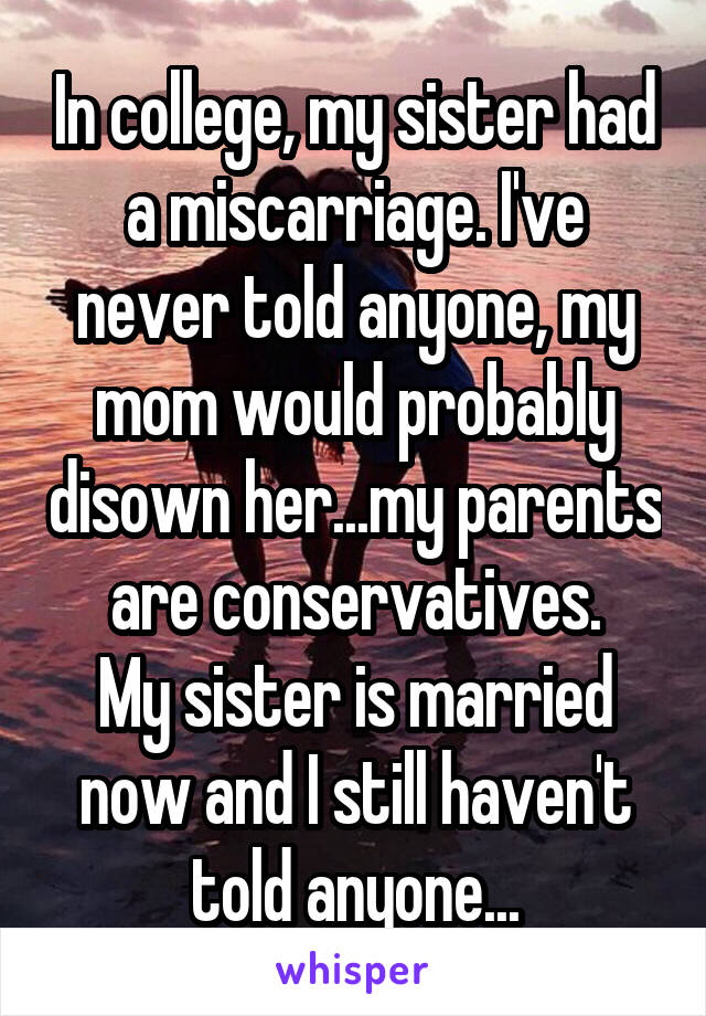 In college, my sister had a miscarriage. I've never told anyone, my mom would probably disown her...my parents are conservatives.
My sister is married now and I still haven't told anyone...