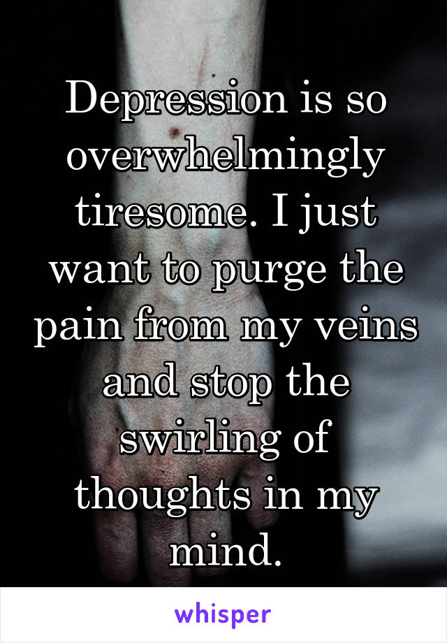 Depression is so overwhelmingly tiresome. I just want to purge the pain from my veins and stop the swirling of thoughts in my mind.