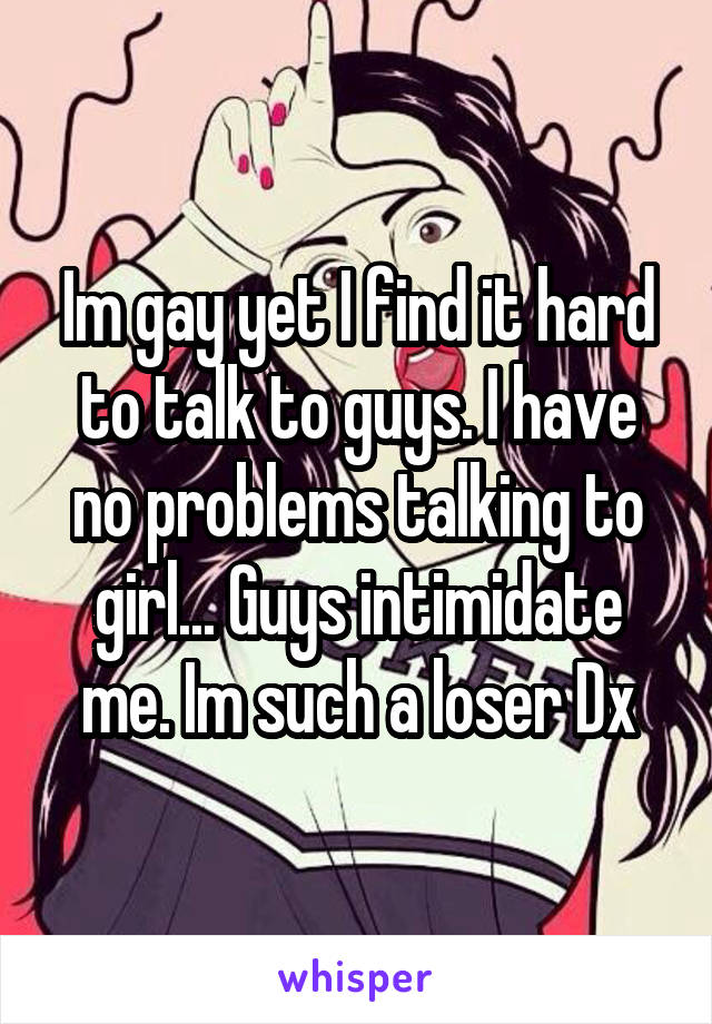 Im gay yet I find it hard to talk to guys. I have no problems talking to girl... Guys intimidate me. Im such a loser Dx