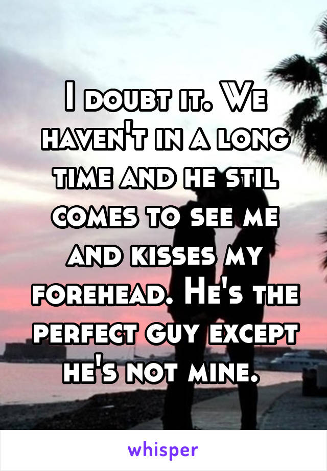 I doubt it. We haven't in a long time and he stil comes to see me and kisses my forehead. He's the perfect guy except he's not mine. 