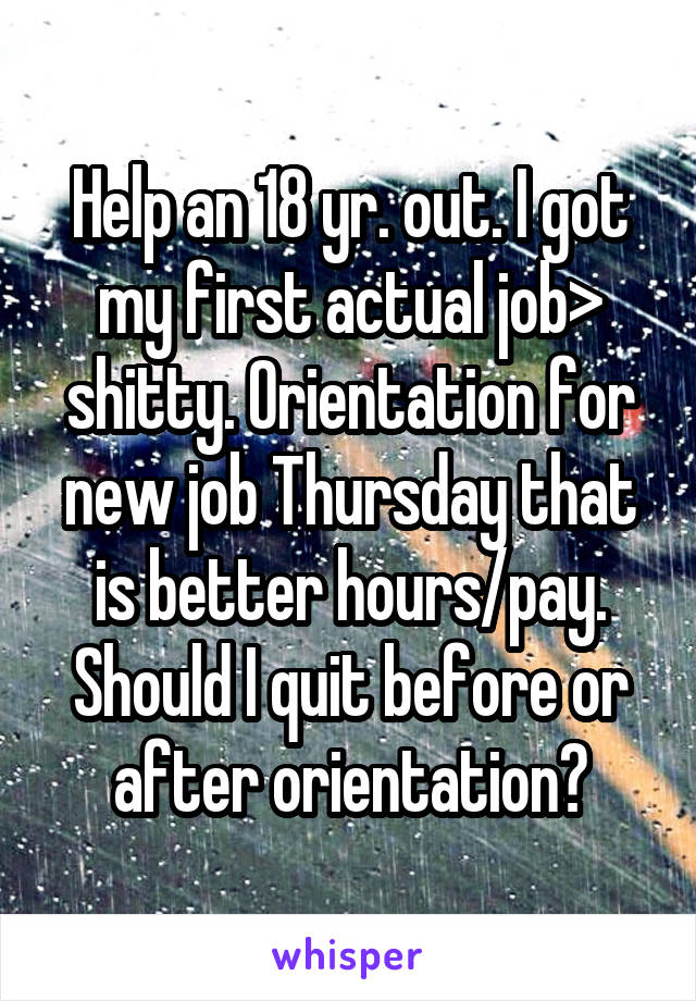 Help an 18 yr. out. I got my first actual job> shitty. Orientation for new job Thursday that is better hours/pay. Should I quit before or after orientation?