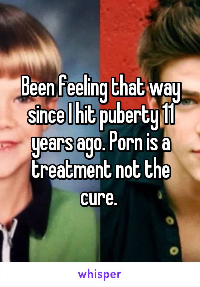 Been feeling that way since I hit puberty 11 years ago. Porn is a treatment not the cure. 