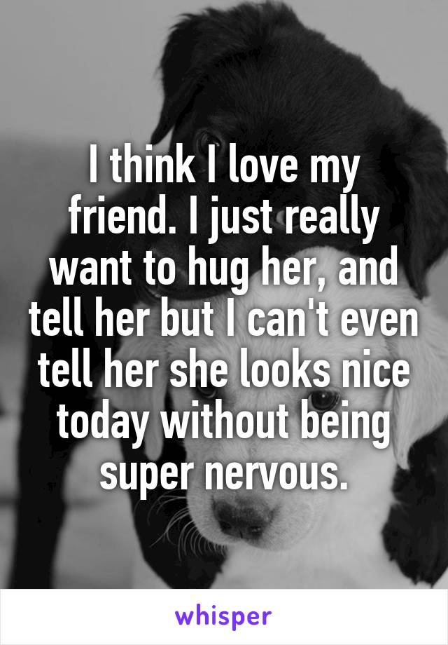 I think I love my friend. I just really want to hug her, and tell her but I can't even tell her she looks nice today without being super nervous.