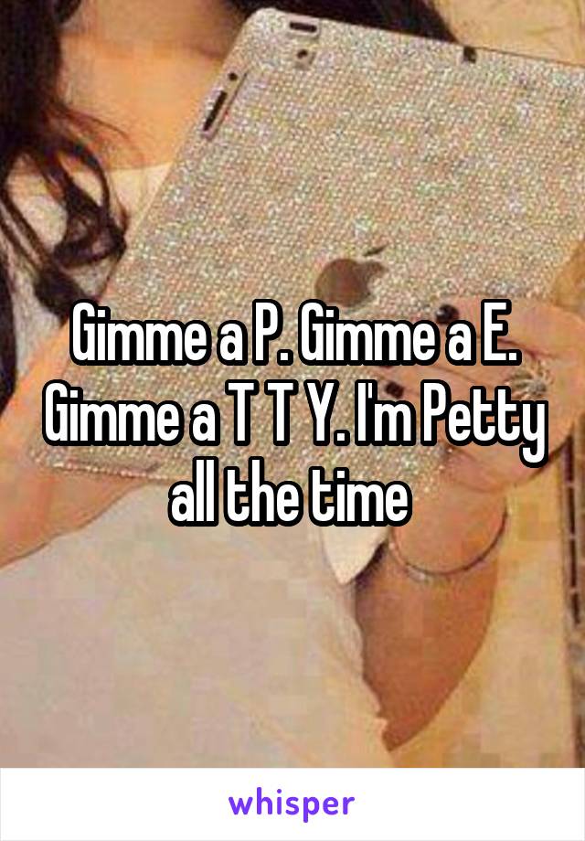 Gimme a P. Gimme a E. Gimme a T T Y. I'm Petty all the time 