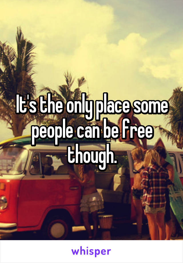 It's the only place some people can be free though.