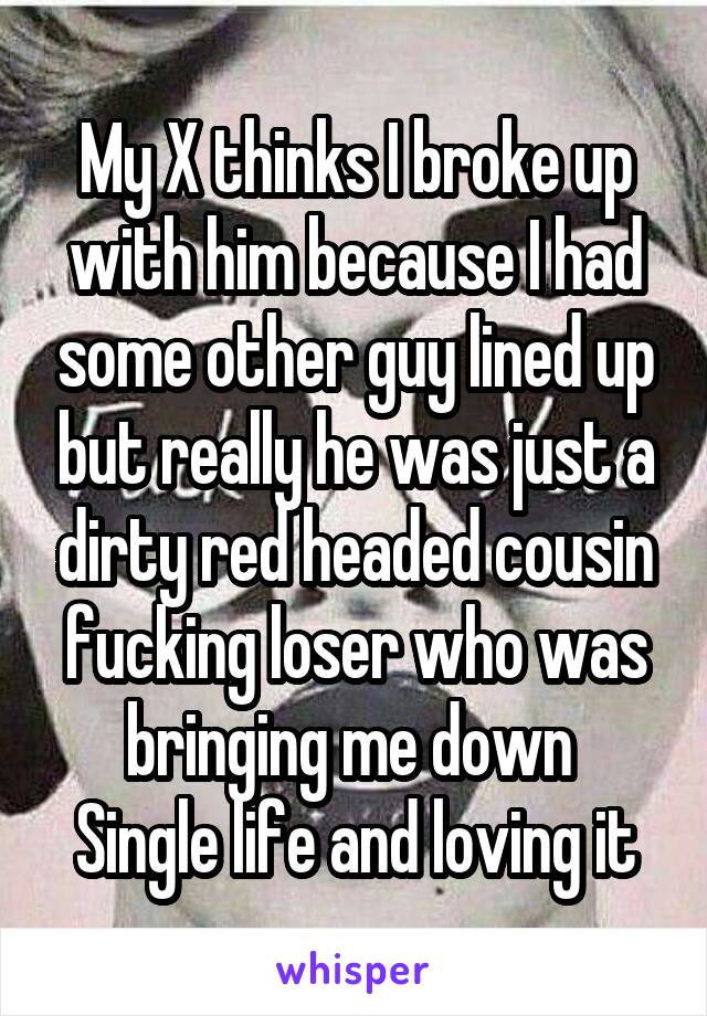 My X thinks I broke up with him because I had some other guy lined up but really he was just a dirty red headed cousin fucking loser who was bringing me down 
Single life and loving it