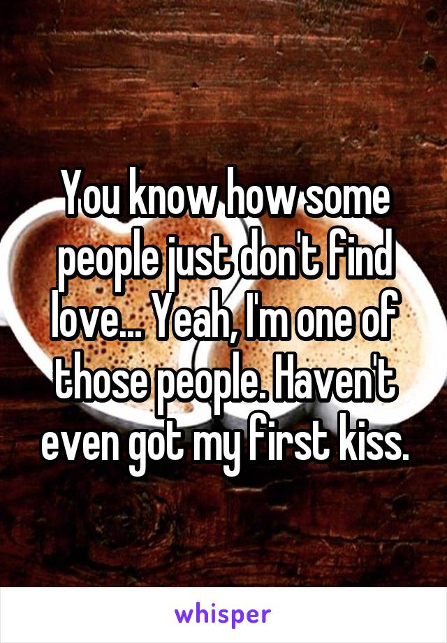 You know how some people just don't find love... Yeah, I'm one of those people. Haven't even got my first kiss.