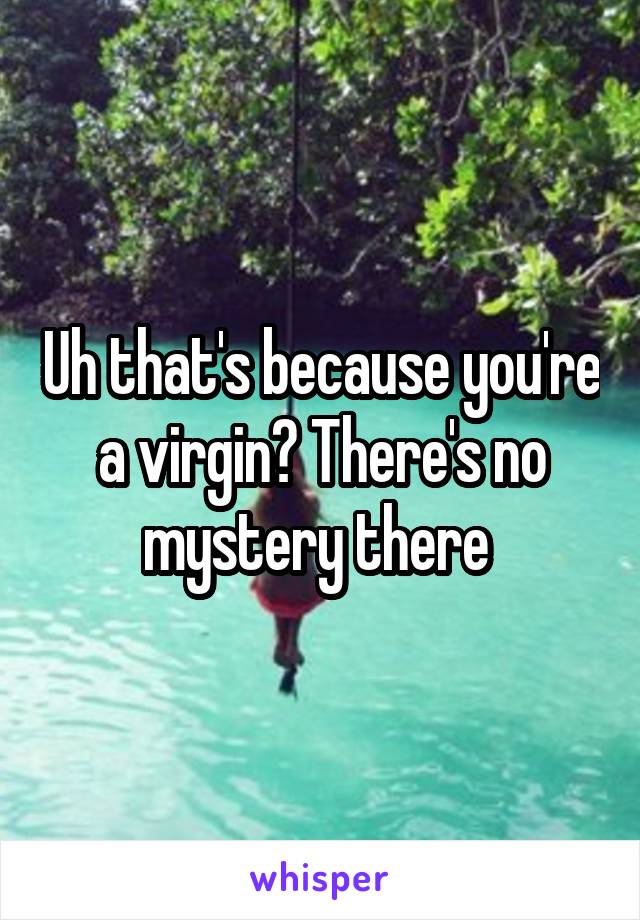 Uh that's because you're a virgin? There's no mystery there 