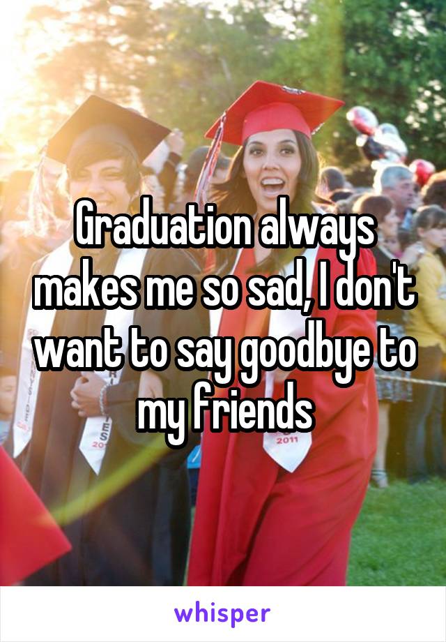 Graduation always makes me so sad, I don't want to say goodbye to my friends