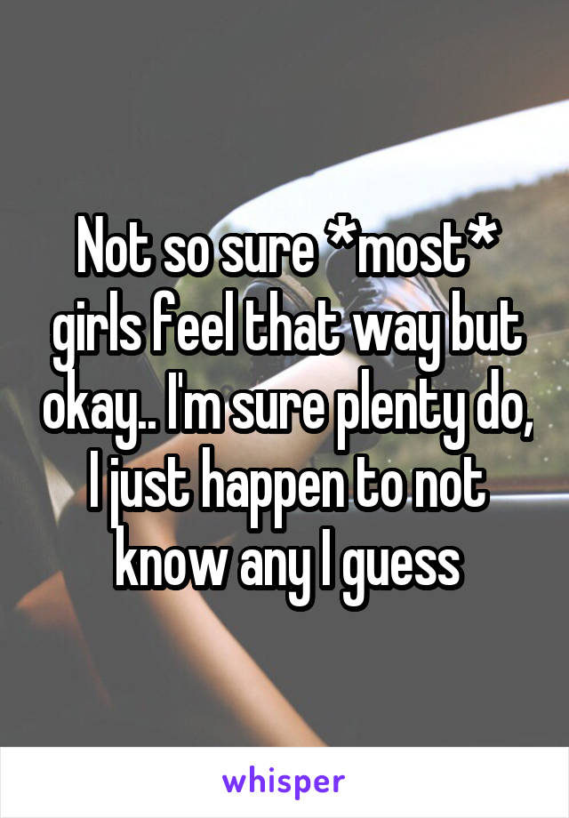 Not so sure *most* girls feel that way but okay.. I'm sure plenty do, I just happen to not know any I guess