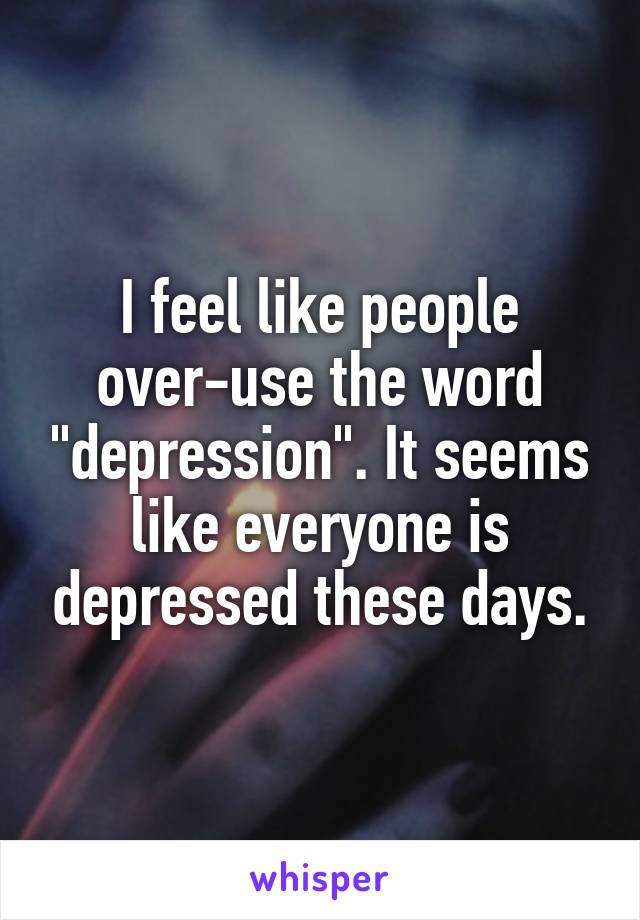 I feel like people over-use the word "depression". It seems like everyone is depressed these days.