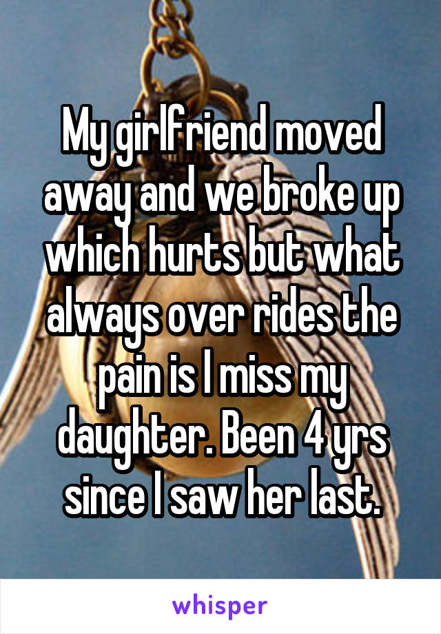 My girlfriend moved away and we broke up which hurts but what always over rides the pain is I miss my daughter. Been 4 yrs since I saw her last.