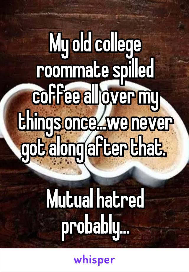 My old college roommate spilled coffee all over my things once...we never got along after that. 

Mutual hatred probably...