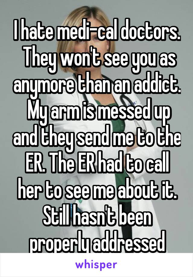 I hate medi-cal doctors.  They won't see you as anymore than an addict.  My arm is messed up and they send me to the ER. The ER had to call her to see me about it. Still hasn't been properly addressed