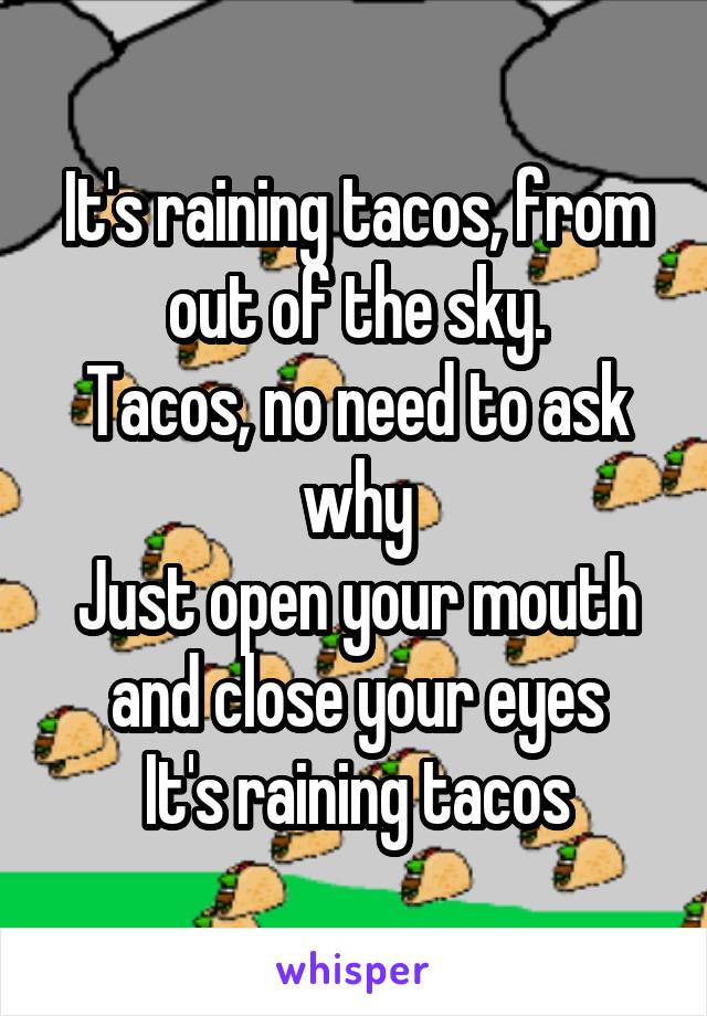 It's raining tacos, from out of the sky.
Tacos, no need to ask why
Just open your mouth and close your eyes
It's raining tacos