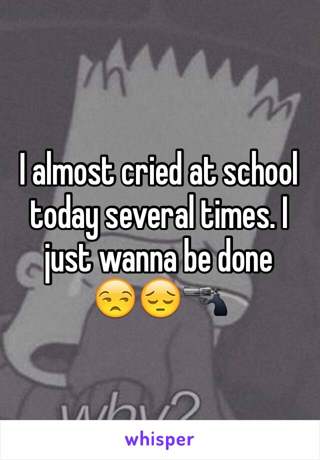 I almost cried at school today several times. I just wanna be done      😒😔🔫