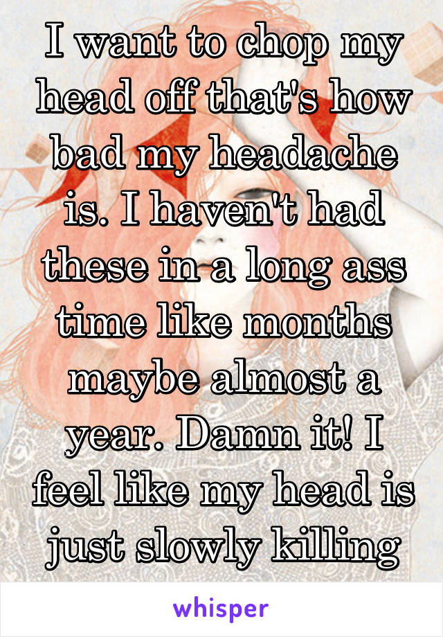 I want to chop my head off that's how bad my headache is. I haven't had these in a long ass time like months maybe almost a year. Damn it! I feel like my head is just slowly killing me.