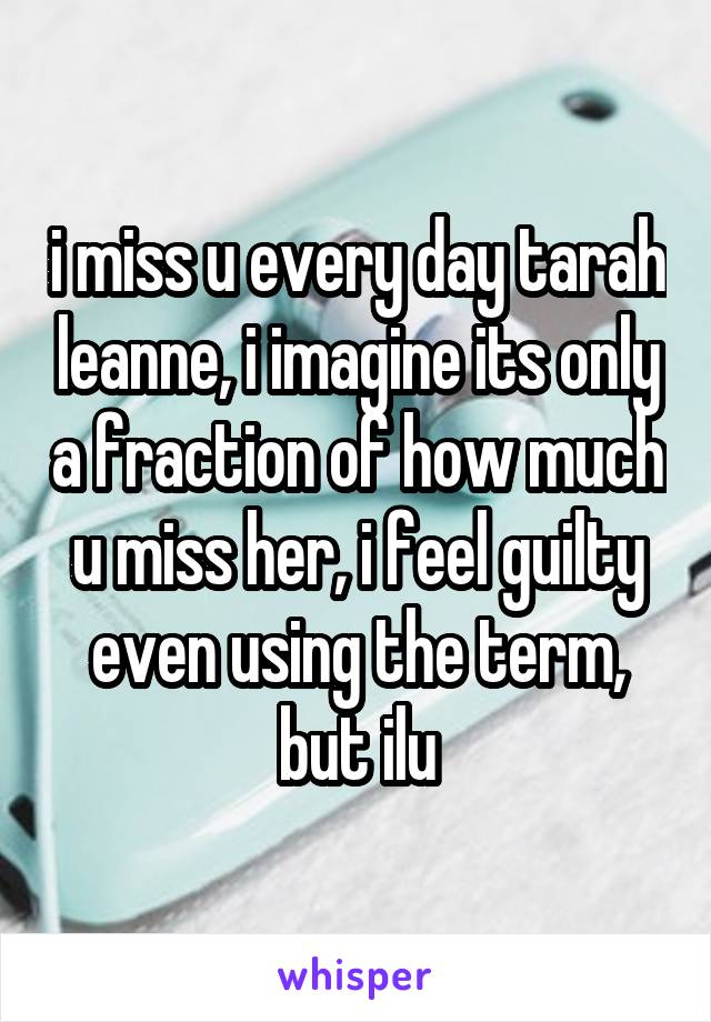 i miss u every day tarah leanne, i imagine its only a fraction of how much u miss her, i feel guilty even using the term, but ilu