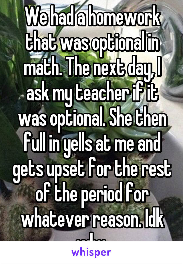 We had a homework that was optional in math. The next day, I ask my teacher if it was optional. She then full in yells at me and gets upset for the rest of the period for whatever reason. Idk why.