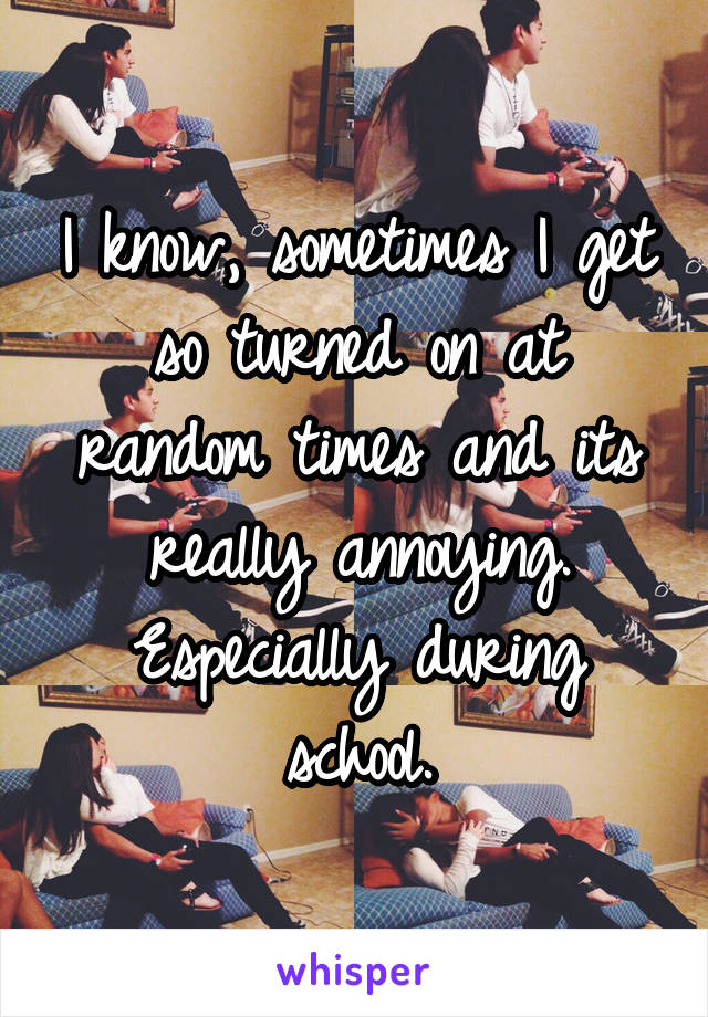 I know, sometimes I get so turned on at random times and its really annoying. Especially during school.