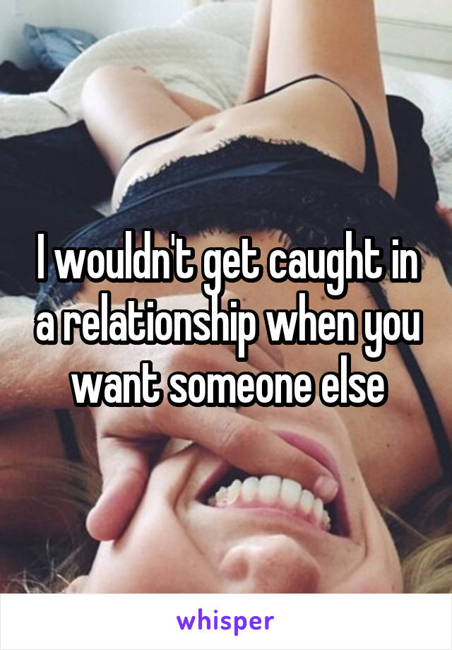 I wouldn't get caught in a relationship when you want someone else