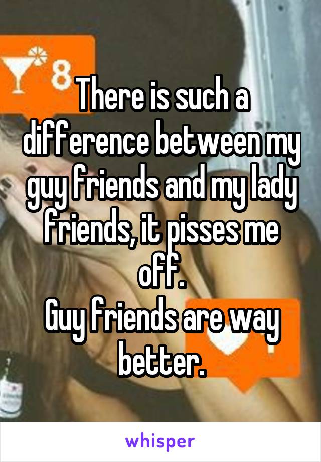 There is such a difference between my guy friends and my lady friends, it pisses me off.
Guy friends are way better.