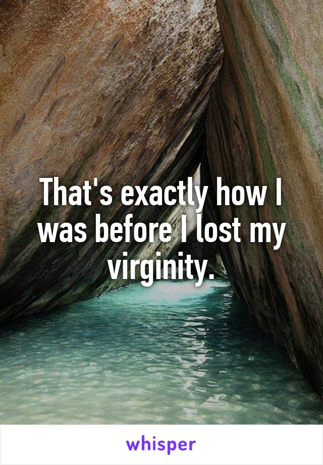 That's exactly how I was before I lost my virginity.