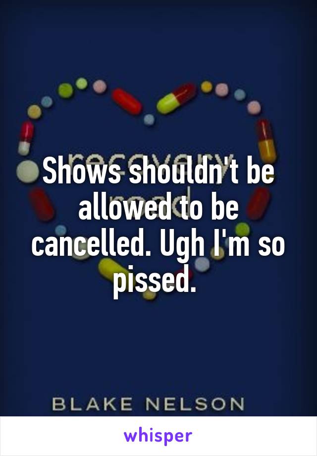 Shows shouldn't be allowed to be cancelled. Ugh I'm so pissed. 