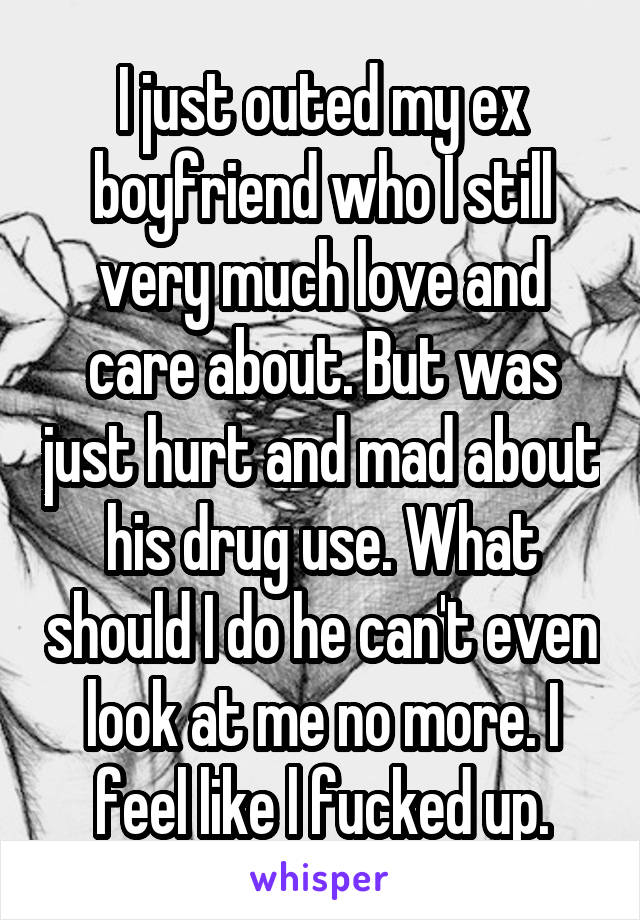 I just outed my ex boyfriend who I still very much love and care about. But was just hurt and mad about his drug use. What should I do he can't even look at me no more. I feel like l fucked up.