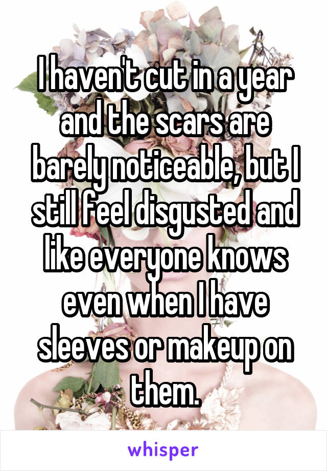 I haven't cut in a year and the scars are barely noticeable, but I still feel disgusted and like everyone knows even when I have sleeves or makeup on them.