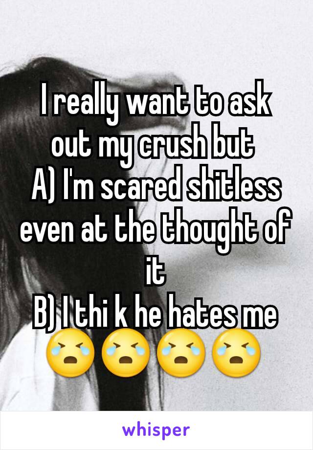 I really want to ask out my crush but 
A) I'm scared shitless even at the thought of it
B) I thi k he hates me
😭😭😭😭 