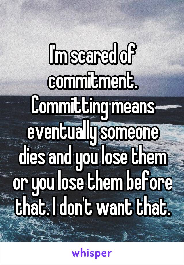 I'm scared of commitment. Committing means eventually someone dies and you lose them or you lose them before that. I don't want that.