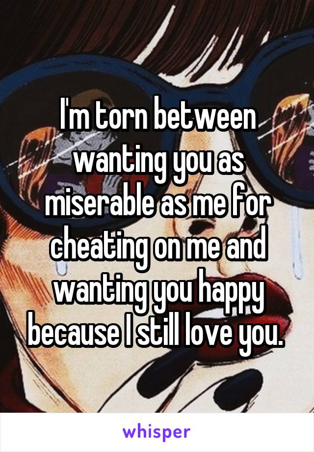 I'm torn between wanting you as miserable as me for cheating on me and wanting you happy because I still love you. 