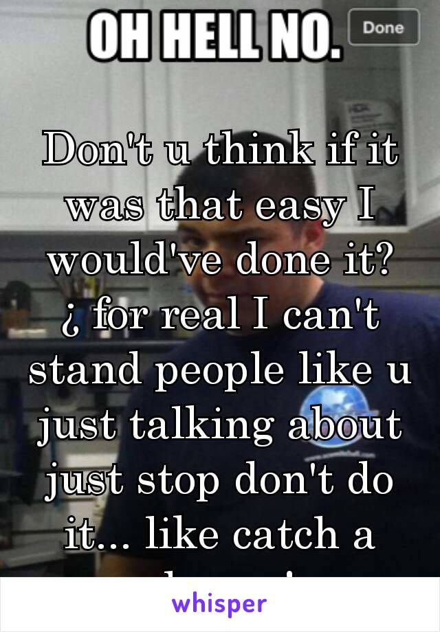 Don't u think if it was that easy I would've done it?¿ for real I can't stand people like u just talking about just stop don't do it... like catch a clue yo!