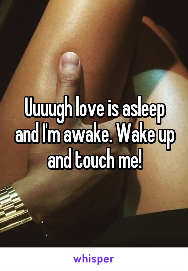 Uuuugh love is asleep and I'm awake. Wake up and touch me!