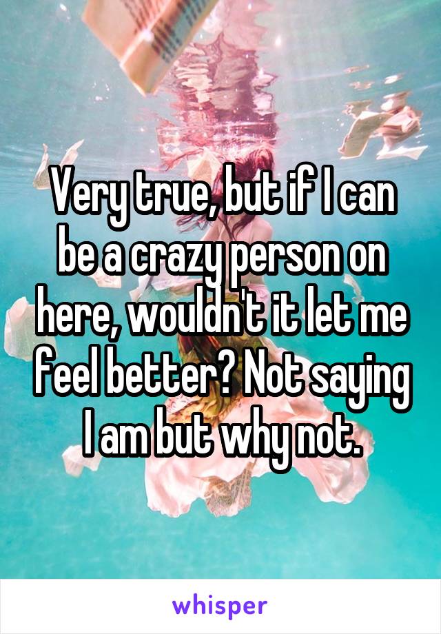 Very true, but if I can be a crazy person on here, wouldn't it let me feel better? Not saying I am but why not.