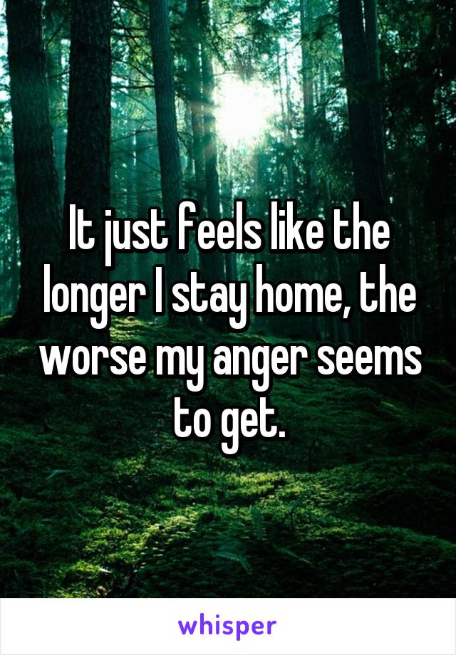 It just feels like the longer I stay home, the worse my anger seems to get.