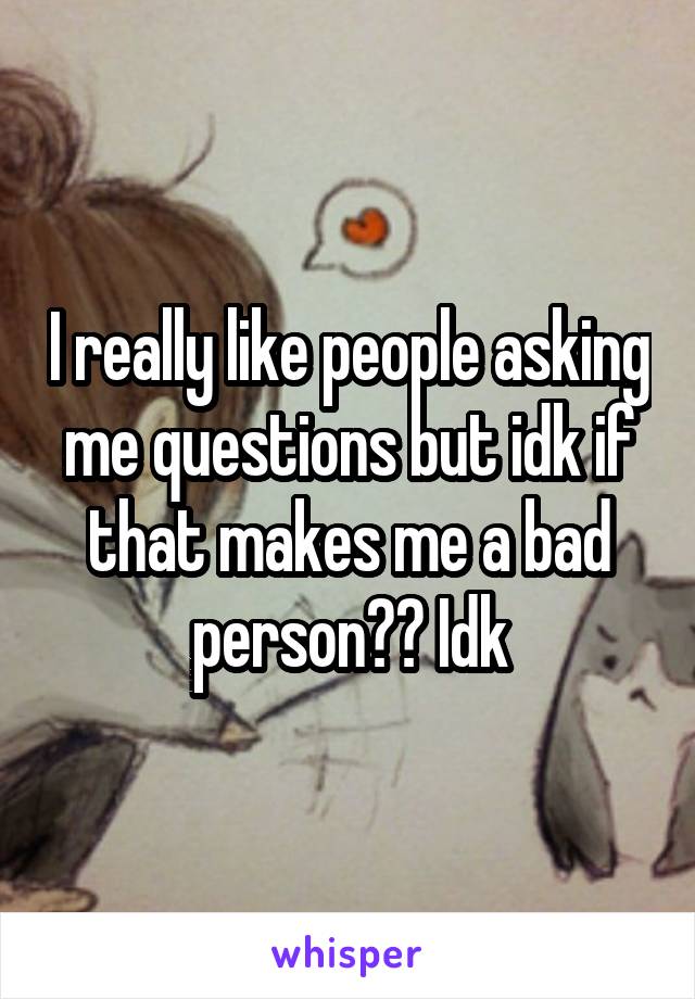 I really like people asking me questions but idk if that makes me a bad person?? Idk