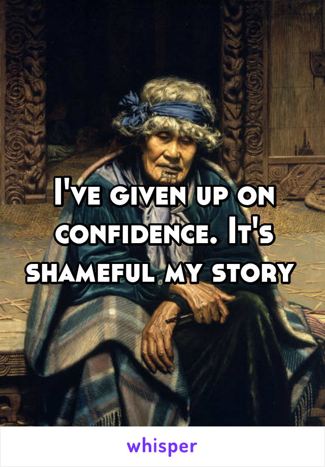 I've given up on confidence. It's shameful my story 